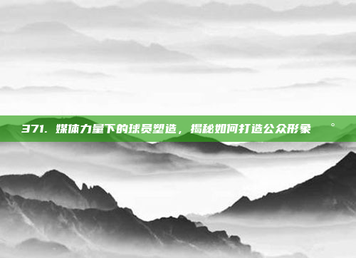 371. 媒体力量下的球员塑造，揭秘如何打造公众形象📰