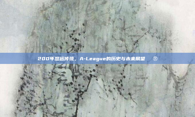 200年悠远传统，A-League的历史与未来展望🔮