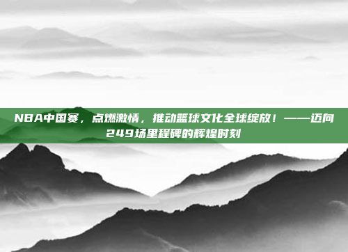 NBA中国赛，点燃激情，推动篮球文化全球绽放！——迈向249场里程碑的辉煌时刻