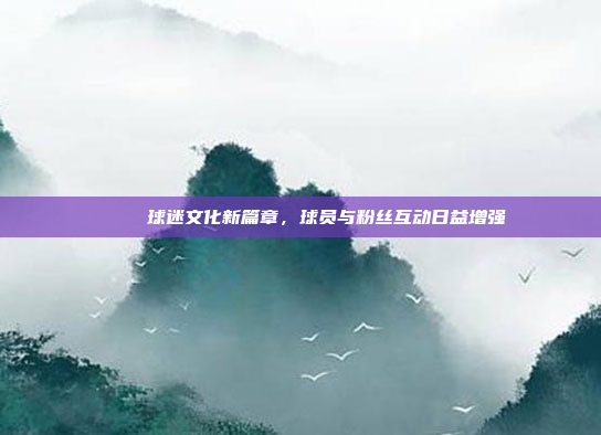 🎊 球迷文化新篇章，球员与粉丝互动日益增强