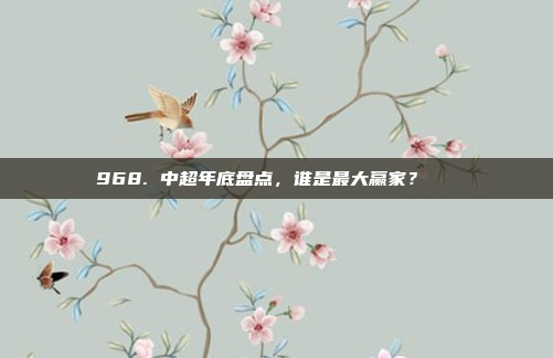 968. 中超年底盘点，谁是最大赢家？🏆