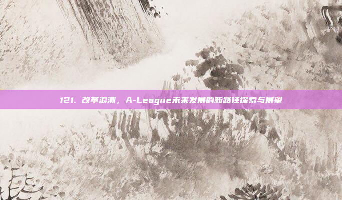 121. 改革浪潮，A-League未来发展的新路径探索与展望