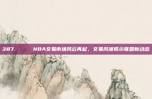 387. 🔄 NBA交易市场风云再起，交易风波揭示联盟新动态