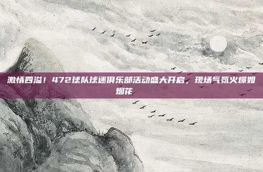 激情四溢！472球队球迷俱乐部活动盛大开启，现场气氛火爆如烟花🎇