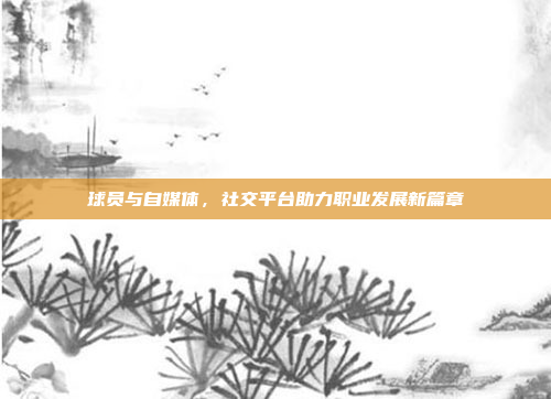 球员与自媒体，社交平台助力职业发展新篇章