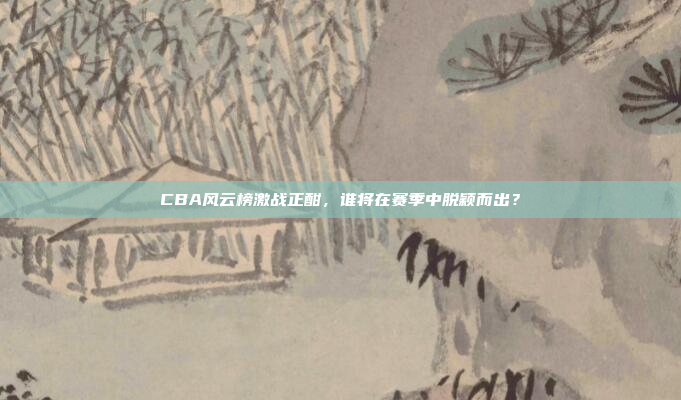 CBA风云榜激战正酣，谁将在赛季中脱颖而出？