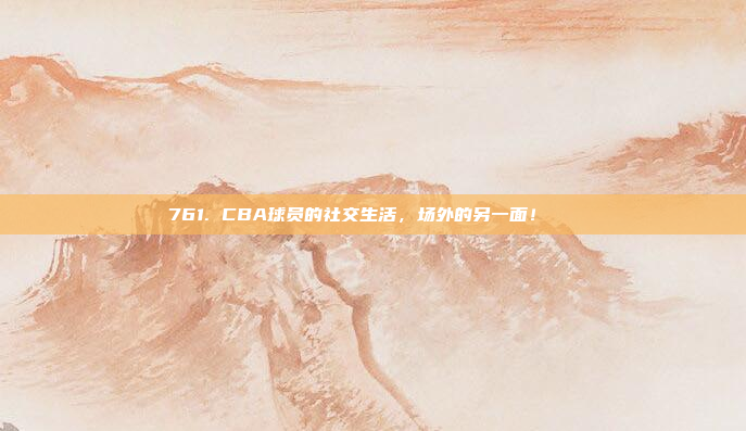 761. CBA球员的社交生活，场外的另一面！😍