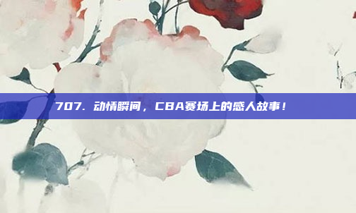 707. 动情瞬间，CBA赛场上的感人故事！❤️