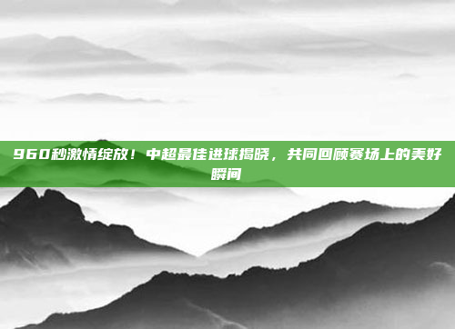 960秒激情绽放！中超最佳进球揭晓，共同回顾赛场上的美好瞬间