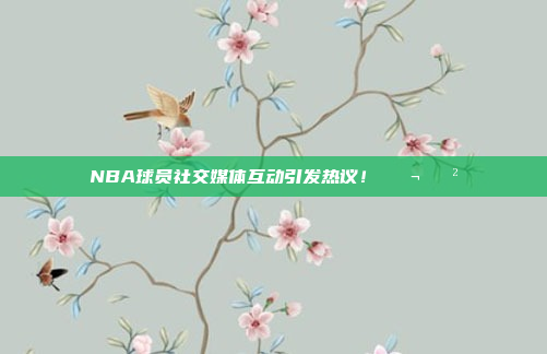 NBA球员社交媒体互动引发热议！💬📲