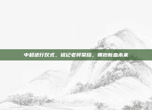 中超送行仪式，铭记老将荣耀，拥抱新血未来