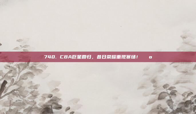 740. CBA巨星回归，昔日荣耀重现赛场！🕺