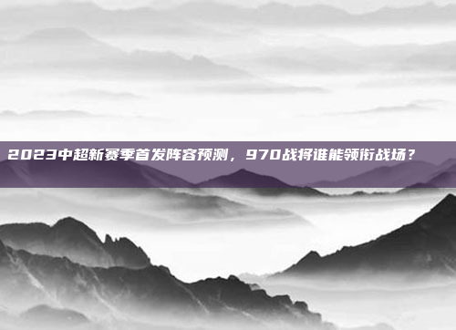 2023中超新赛季首发阵容预测，970战将谁能领衔战场？🎖️