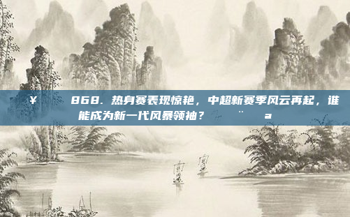 🔥🏆 868. 热身赛表现惊艳，中超新赛季风云再起，谁能成为新一代风暴领袖？ 💨💪