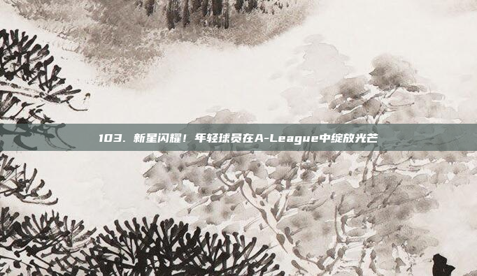 103. 新星闪耀！年轻球员在A-League中绽放光芒✨