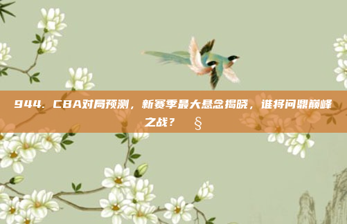 944. CBA对局预测，新赛季最大悬念揭晓，谁将问鼎巅峰之战？🧐