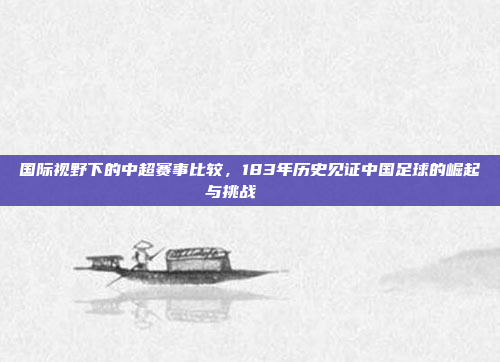 国际视野下的中超赛事比较，183年历史见证中国足球的崛起与挑战 🌍