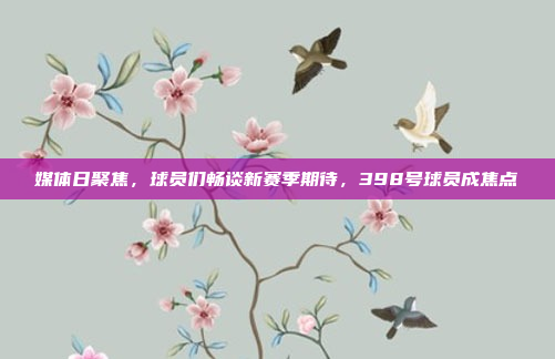 媒体日聚焦，球员们畅谈新赛季期待，398号球员成焦点