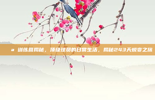 💪 训练营揭秘，顶级球员的日常生活，揭秘243天蜕变之旅