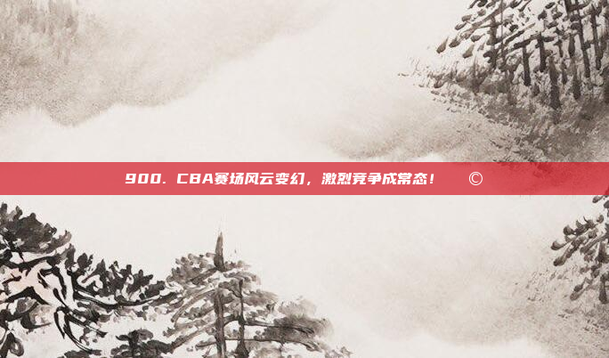 900. CBA赛场风云变幻，激烈竞争成常态！🌩️