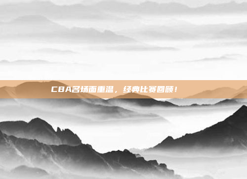 CBA名场面重温，经典比赛回顾！🎉