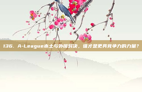 136. A-League本土与外援对决，谁才是更具竞争力的力量？