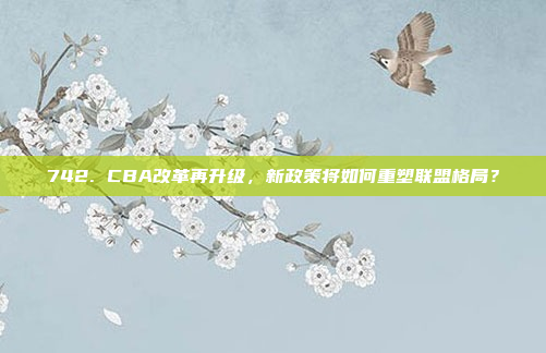 742. CBA改革再升级，新政策将如何重塑联盟格局？