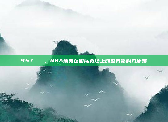 957🌎，NBA球员在国际赛场上的世界影响力探索