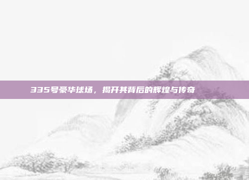 335号豪华球场，揭开其背后的辉煌与传奇 🏛️