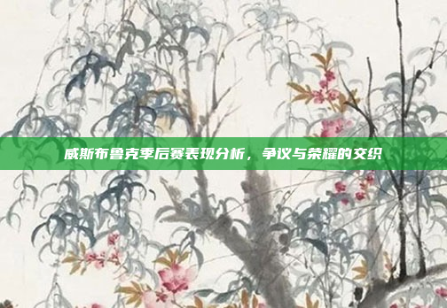 威斯布鲁克季后赛表现分析，争议与荣耀的交织