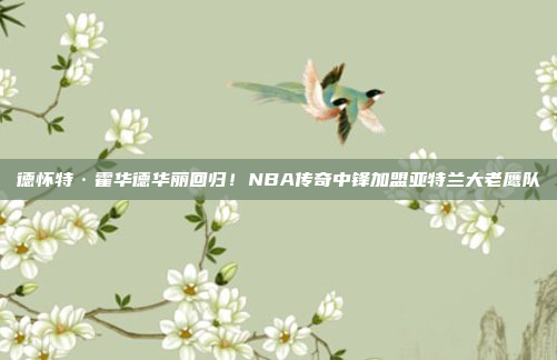 德怀特·霍华德华丽回归！NBA传奇中锋加盟亚特兰大老鹰队