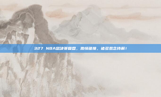 327 NBA总决赛复盘，激情碰撞，诸多悬念待解！