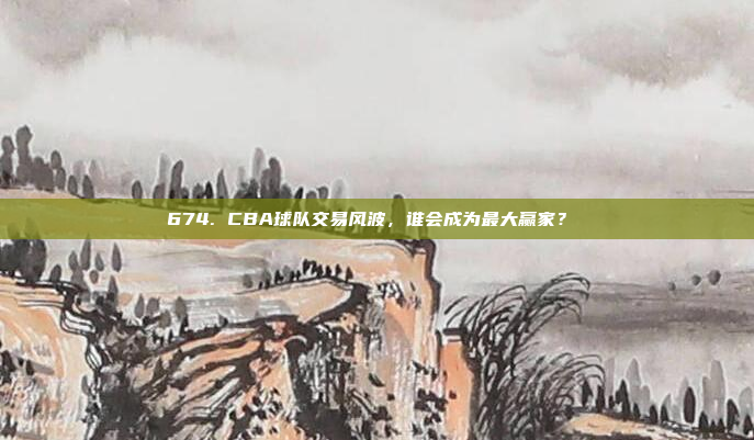 674. CBA球队交易风波，谁会成为最大赢家？⚖️