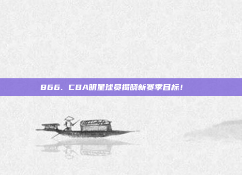 866. CBA明星球员揭晓新赛季目标！🏀