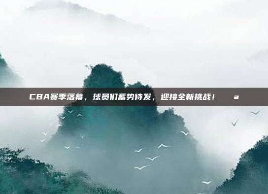 CBA赛季落幕，球员们蓄势待发，迎接全新挑战！💪