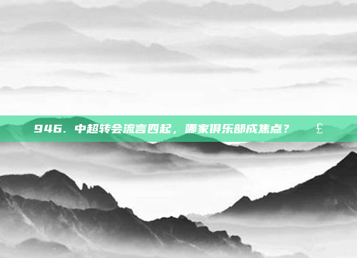 946. 中超转会流言四起，哪家俱乐部成焦点？📣