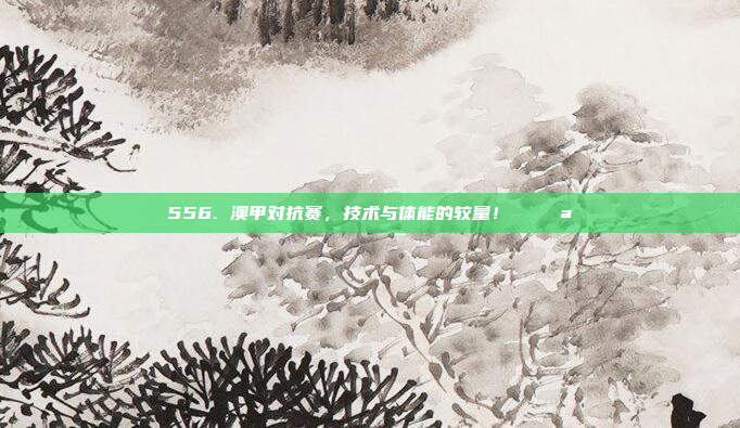 556. 澳甲对抗赛，技术与体能的较量！⚔️💪