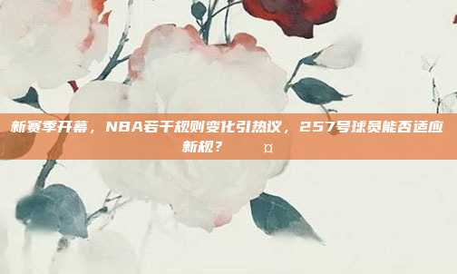 新赛季开幕，NBA若干规则变化引热议，257号球员能否适应新规？⚖️🤔