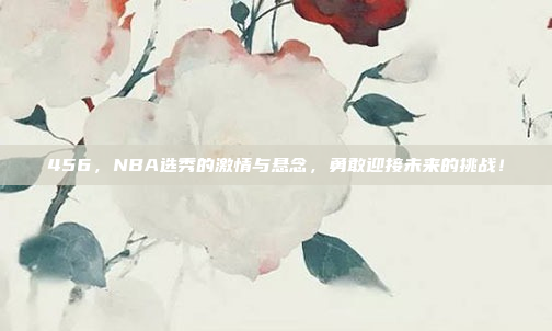 456，NBA选秀的激情与悬念，勇敢迎接未来的挑战！