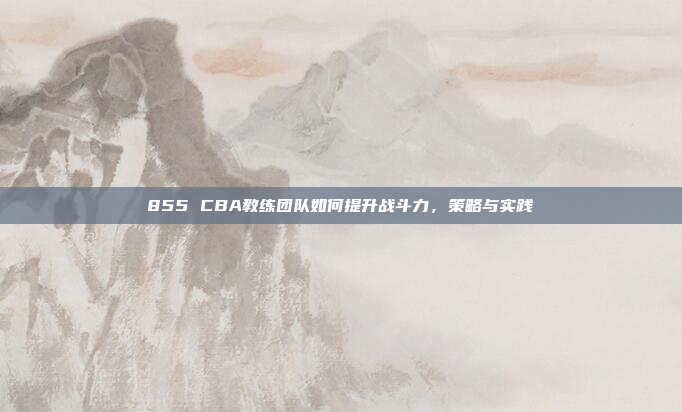 855 CBA教练团队如何提升战斗力，策略与实践