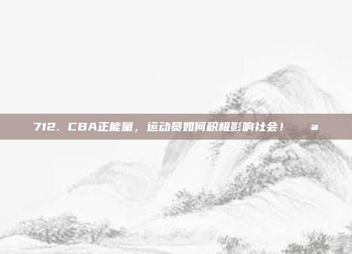 712. CBA正能量，运动员如何积极影响社会！💪