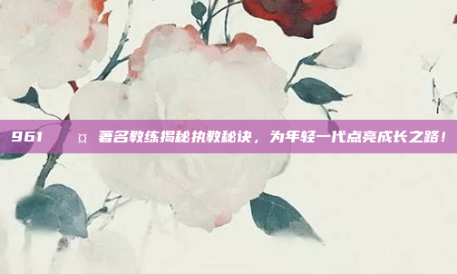 961 🎤 著名教练揭秘执教秘诀，为年轻一代点亮成长之路！