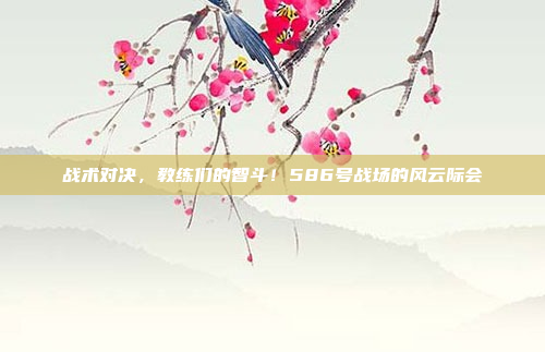 战术对决，教练们的智斗！586号战场的风云际会