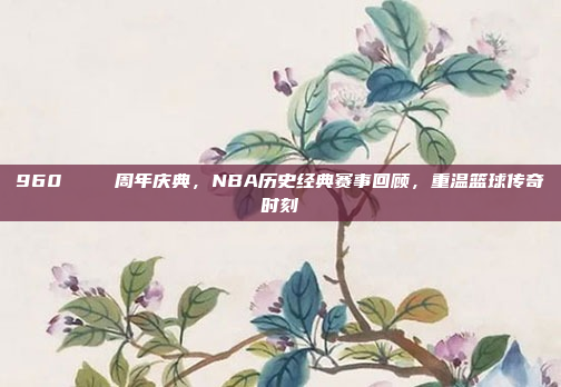 960🎆 周年庆典，NBA历史经典赛事回顾，重温篮球传奇时刻